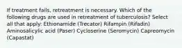 If treatment fails, retreatment is necessary. Which of the following drugs are used in retreatment of tuberculosis? Select all that apply: Ethionamide (Trecator) Rifampin (Rifadin) Aminosalicylic acid (Paser) Cycloserine (Seromycin) Capreomycin (Capastat)