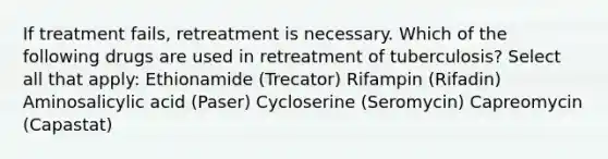 If treatment fails, retreatment is necessary. Which of the following drugs are used in retreatment of tuberculosis? Select all that apply: Ethionamide (Trecator) Rifampin (Rifadin) Aminosalicylic acid (Paser) Cycloserine (Seromycin) Capreomycin (Capastat)