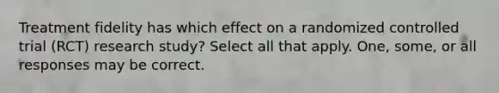 Treatment fidelity has which effect on a randomized controlled trial (RCT) research study? Select all that apply. One, some, or all responses may be correct.