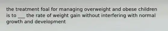 the treatment foal for managing overweight and obese children is to ___ the rate of weight gain without interfering with normal growth and development