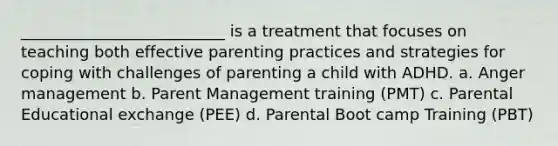 __________________________ is a treatment that focuses on teaching both effective parenting practices and strategies for coping with challenges of parenting a child with ADHD. a. Anger management b. Parent Management training (PMT) c. Parental Educational exchange (PEE) d. Parental Boot camp Training (PBT)