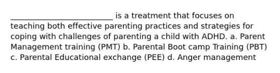 __________________________ is a treatment that focuses on teaching both effective parenting practices and strategies for coping with challenges of parenting a child with ADHD. a. Parent Management training (PMT) b. Parental Boot camp Training (PBT) c. Parental Educational exchange (PEE) d. Anger management