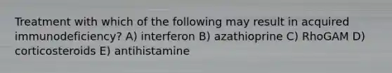 Treatment with which of the following may result in acquired immunodeficiency? A) interferon B) azathioprine C) RhoGAM D) corticosteroids E) antihistamine