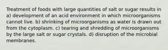 Treatment of foods with large quantities of salt or sugar results in a) development of an acid environment in which microorganisms cannot live. b) shrinking of microorganisms as water is drawn out from the cytoplasm. c) tearing and shredding of microorganisms by the large salt or sugar crystals. d) disruption of the microbial membranes.