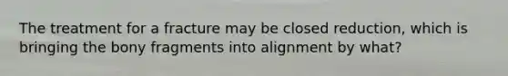 The treatment for a fracture may be closed reduction, which is bringing the bony fragments into alignment by what?