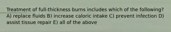 Treatment of full-thickness burns includes which of the following? A) replace fluids B) increase caloric intake C) prevent infection D) assist tissue repair E) all of the above