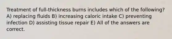 Treatment of full-thickness burns includes which of the following? A) replacing fluids B) increasing caloric intake C) preventing infection D) assisting tissue repair E) All of the answers are correct.