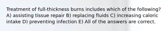 Treatment of full-thickness burns includes which of the following? A) assisting tissue repair B) replacing fluids C) increasing caloric intake D) preventing infection E) All of the answers are correct.