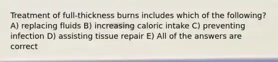 Treatment of full-thickness burns includes which of the following? A) replacing fluids B) increasing caloric intake C) preventing infection D) assisting tissue repair E) All of the answers are correct