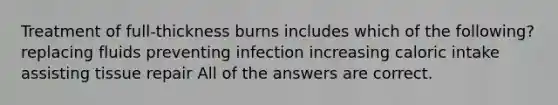 Treatment of full-thickness burns includes which of the following? replacing fluids preventing infection increasing caloric intake assisting tissue repair All of the answers are correct.