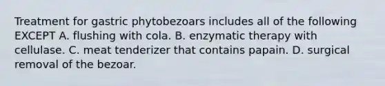 Treatment for gastric phytobezoars includes all of the following EXCEPT A. flushing with cola. B. enzymatic therapy with cellulase. C. meat tenderizer that contains papain. D. surgical removal of the bezoar.