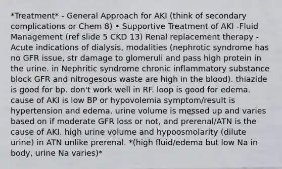 *Treatment* - General Approach for AKI (think of secondary complications or Chem 8) • Supportive Treatment of AKI -Fluid Management (ref slide 5 CKD 13) Renal replacement therapy - Acute indications of dialysis, modalities (nephrotic syndrome has no GFR issue, str damage to glomeruli and pass high protein in the urine. in Nephritic syndrome chronic inflammatory substance block GFR and nitrogesous waste are high in the blood). thiazide is good for bp. don't work well in RF. loop is good for edema. cause of AKI is low BP or hypovolemia symptom/result is hypertension and edema. urine volume is messed up and varies based on if moderate GFR loss or not, and prerenal/ATN is the cause of AKI. high urine volume and hypoosmolarity (dilute urine) in ATN unlike prerenal. *(high fluid/edema but low Na in body, urine Na varies)*