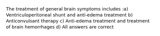 The treatment of general brain symptoms includes :a) Ventriculoperitoneal shunt and anti-edema treatment b) Anticonvulsant therapy c) Anti-edema treatment and treatment of brain hemorrhages d) All answers are correct