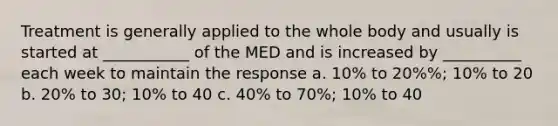 Treatment is generally applied to the whole body and usually is started at ___________ of the MED and is increased by __________ each week to maintain the response a. 10% to 20%%; 10% to 20 b. 20% to 30; 10% to 40 c. 40% to 70%; 10% to 40