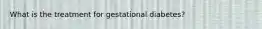 What is the treatment for gestational diabetes?