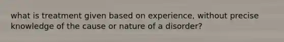 what is treatment given based on experience, without precise knowledge of the cause or nature of a disorder?