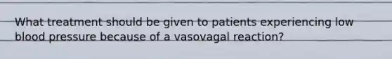 What treatment should be given to patients experiencing low blood pressure because of a vasovagal reaction?