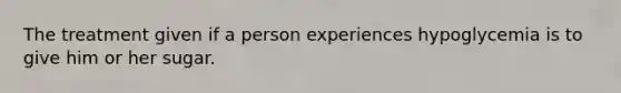 The treatment given if a person experiences hypoglycemia is to give him or her sugar.