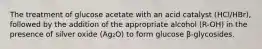 The treatment of glucose acetate with an acid catalyst (HCl/HBr), followed by the addition of the appropriate alcohol (R-OH) in the presence of silver oxide (Ag₂O) to form glucose β-glycosides.