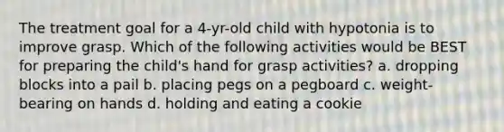 The treatment goal for a 4-yr-old child with hypotonia is to improve grasp. Which of the following activities would be BEST for preparing the child's hand for grasp activities? a. dropping blocks into a pail b. placing pegs on a pegboard c. weight-bearing on hands d. holding and eating a cookie