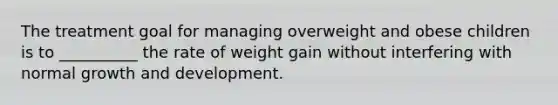 The treatment goal for managing overweight and obese children is to __________ the rate of weight gain without interfering with normal growth and development.