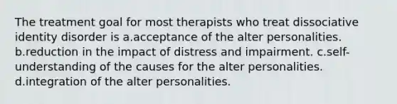 The treatment goal for most therapists who treat dissociative identity disorder is a.acceptance of the alter personalities. b.reduction in the impact of distress and impairment. c.self-understanding of the causes for the alter personalities. d.integration of the alter personalities.