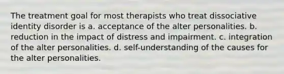 The treatment goal for most therapists who treat dissociative identity disorder is a. acceptance of the alter personalities. b. reduction in the impact of distress and impairment. c. integration of the alter personalities. d. self-understanding of the causes for the alter personalities.