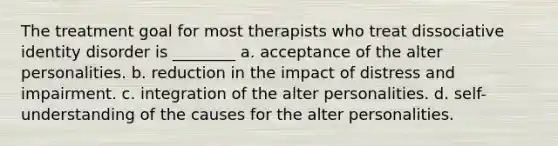 The treatment goal for most therapists who treat dissociative identity disorder is ________ a. acceptance of the alter personalities. b. reduction in the impact of distress and impairment. c. integration of the alter personalities. d. self-understanding of the causes for the alter personalities.