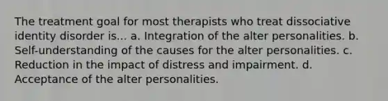 The treatment goal for most therapists who treat dissociative identity disorder is... a. Integration of the alter personalities. b. Self-understanding of the causes for the alter personalities. c. Reduction in the impact of distress and impairment. d. Acceptance of the alter personalities.