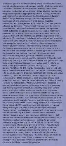-Treatment goals: • Maintain healthy blood lipid concentrations, control blood pressure, and manage weight • Diabetes education • Certified Diabetes Educator (CDE) • Patients learn: meal planning, medication administration, blood glucose monitoring, weight management, appropriate physical activity, prevention and treatment of complications -Certified Diabetes Educator: • Healthcare professional who possesses comprehensive knowledge of and experience in prediabetes, diabetes prevention, and management • Educates and supports people affected by diabetes • Promotes self-management to achieve individualized behavioral and treatment goals that optimize health outcomes -Eligibility Requirements: Eligible healthcare professional; i.e. nurse, dietitian, pharmacist, occupational or physical therapist, etc. Professional practice experience with a minimum of 1,000 hours of diabetes self-management education experience, with 40% of those hours accrued in the most recent year preceding application. Evaluating diabetes treatment: -Monitor glycemic status • Self-monitoring of blood glucose • Continuous glucose monitoring -Long-term glycemic control • Why does the percentage of HbA1c reflect glycemic control over the preceding two to three months? • Fructosamine test: measures nonenzymatic glycation of serum proteins to determine glycemic control over the preceding 2-3 weeks -Self-Monitoring (SMBG): A blood sample is taken and put on test strip. Strip is put into blood glucose meter. A log book is helpful to track blood glucose levels. -Normal Fasting: 70-100 mg/dL -Normal Post Meal: 70-140 mg/dL -Prediabetes Fasting: 101-125 mg/dL -Prediabetes Post Meal: 141-200 mg/dL -Diabetes Fasting: 125 mg/dL and above -Diabetes Post Meal: 200 mg/dL and above Evaluating diabetes treatment: -Monitoring for long-term complications •Blood pressure at each checkup; annual lipid screening; routine checks for urinary protein, etc. -Ketone testing •Checks for ketoacidosis •Most useful for type 1 diabetes or gestational diabetes patients -Diabetes does not just go away and there is room for all foods in a healthy meal plan. Whole grains are higher in fiber and more healthy than processed foods. Nutrition therapy: dietary recommendations -Improves glycemic control -Slows the progression of diabetic complications Macronutrient intakes • % of kcal distribution depends on food preferences and metabolic factors • Maintain consistent day-to-day carbohydrate intake (unless using intensive insulin therapy) Primary Goal of MNT: Assist persons with diabetes in making lifestyle changes that lead to desired metabolic outcomes. -Physical activity and diabetes management • Improves glycemic control considerably • At least 150 minutes of moderate-intensity aerobic activity per week over at least 3 days • Both aerobic and resistance exercise can improve insulin sensitivity -Medical evaluation before exercise • Screen for potential problems • Aggravated by certain activities • Exercise safety considerations -Maintaining glycemic control: • Adjust insulin and/or medication doses • Check glucose before and after exercise • Avoid vigorous activity during ketosis -Sick day management: • During illness: measure blood glucose and ketone levels several times daily • Continue drugs or insulin as prescribed • Adjust doses if diet is altered or persistent hyperglycemia develops • Maintain prescribed CHO intakes • Consume liquids to prevent dehydration