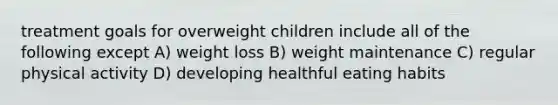 treatment goals for overweight children include all of the following except A) weight loss B) weight maintenance C) regular physical activity D) developing healthful eating habits