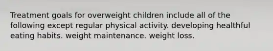 Treatment goals for overweight children include all of the following except regular physical activity. developing healthful eating habits. weight maintenance. weight loss.