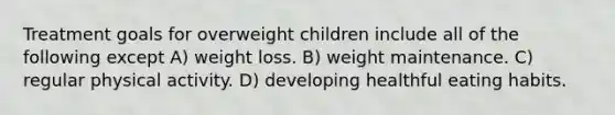 Treatment goals for overweight children include all of the following except A) weight loss. B) weight maintenance. C) regular physical activity. D) developing healthful eating habits.