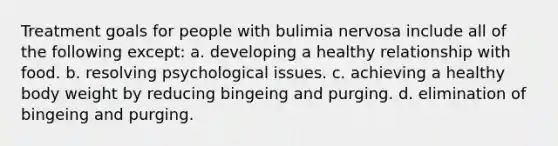 Treatment goals for people with bulimia nervosa include all of the following except: a. developing a healthy relationship with food. b. resolving psychological issues. c. achieving a healthy body weight by reducing bingeing and purging. d. elimination of bingeing and purging.