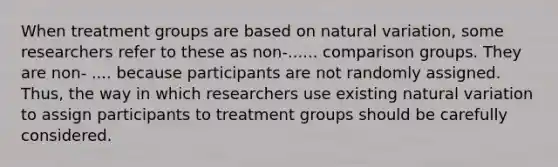 When treatment groups are based on natural variation, some researchers refer to these as non-...... comparison groups. They are non- .... because participants are not randomly assigned. Thus, the way in which researchers use existing natural variation to assign participants to treatment groups should be carefully considered.