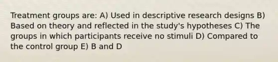 Treatment groups are: A) Used in descriptive research designs B) Based on theory and reflected in the study's hypotheses C) The groups in which participants receive no stimuli D) Compared to the control group E) B and D