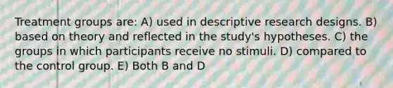 Treatment groups are: A) used in descriptive research designs. B) based on theory and reflected in the study's hypotheses. C) the groups in which participants receive no stimuli. D) compared to the control group. E) Both B and D