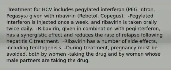 -Treatment for HCV includes pegylated interferon (PEG-Intron, Pegasys) given with ribavirin (Rebetol, Copegus). ​ -Pegylated interferon is injected once a week, and ribavirin is taken orally twice daily. ​ -Ribavirin, given in combination with peginterferon, has a synergistic effect and reduces the rate of relapse following hepatitis C treatment. ​ -Ribavirin has a number of side effects, including teratogenisis. -During treatment, pregnancy must be avoided, both by women -taking the drug and by women whose male partners are taking the drug.