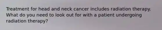 Treatment for head and neck cancer includes radiation therapy. What do you need to look out for with a patient undergoing radiation therapy?