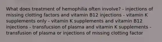 What does treatment of hemophilia often involve? - injections of missing clotting factors and vitamin B12 injections - vitamin K supplements only - vitamin K supplements and vitamin B12 injections - transfucsion of plasma and vitamin K supplements - transfusion of plasma or injections of missing clotting factor