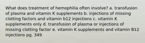 What does treatment of hemophilia often involve? a. transfusion of plasma and vitamin K supplements b. injections of missing clotting factors and vitamin b12 injections c. vitamin K supplements only d. transfusion of plasma or injections of missing clotting factor e. vitamin K supplements and vitamin B12 injections pg. 349