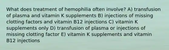 What does treatment of hemophilia often involve? A) transfusion of plasma and vitamin K supplements B) injections of missing clotting factors and vitamin B12 injections C) vitamin K supplements only D) transfusion of plasma or injections of missing clotting factor E) vitamin K supplements and vitamin B12 injections