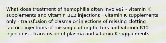 What does treatment of hemophilia often involve? - vitamin K supplements and vitamin B12 injections - vitamin K supplements only - transfusion of plasma or injections of missing clotting factor - injections of missing clotting factors and vitamin B12 injections - transfusion of plasma and vitamin K supplements