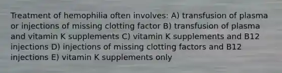 Treatment of hemophilia often involves: A) transfusion of plasma or injections of missing clotting factor B) transfusion of plasma and vitamin K supplements C) vitamin K supplements and B12 injections D) injections of missing clotting factors and B12 injections E) vitamin K supplements only