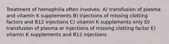 Treatment of hemophilia often involves: A) transfusion of plasma and vitamin K supplements B) injections of missing clotting factors and B12 injections C) vitamin K supplements only D) transfusion of plasma or injections of missing clotting factor E) vitamin K supplements and B12 injections