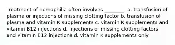 Treatment of hemophilia often involves ________. a. transfusion of plasma or injections of missing clotting factor b. transfusion of plasma and vitamin K supplements c. vitamin K supplements and vitamin B12 injections d. injections of missing clotting factors and vitamin B12 injections d. vitamin K supplements only