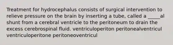 Treatment for hydrocephalus consists of surgical intervention to relieve pressure on the brain by inserting a tube, called a _____al shunt from a cerebral ventricle to the peritoneum to drain the excess cerebrospinal fluid. ventriculoperiton peritonealventricul ventriculoperitone peritoneoventricul