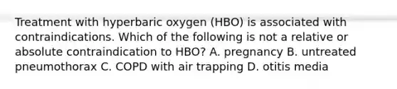 Treatment with hyperbaric oxygen (HBO) is associated with contraindications. Which of the following is not a relative or absolute contraindication to HBO? A. pregnancy B. untreated pneumothorax C. COPD with air trapping D. otitis media