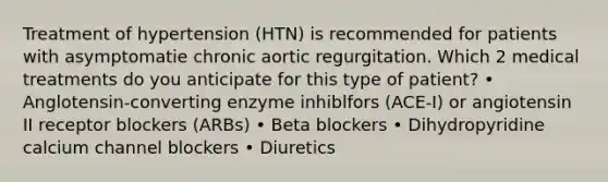 Treatment of hypertension (HTN) is recommended for patients with asymptomatie chronic aortic regurgitation. Which 2 medical treatments do you anticipate for this type of patient? • Anglotensin-converting enzyme inhiblfors (ACE-I) or angiotensin II receptor blockers (ARBs) • Beta blockers • Dihydropyridine calcium channel blockers • Diuretics