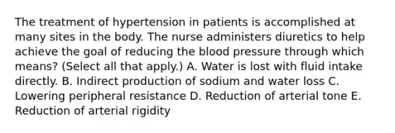 The treatment of hypertension in patients is accomplished at many sites in the body. The nurse administers diuretics to help achieve the goal of reducing the blood pressure through which means? (Select all that apply.) A. Water is lost with fluid intake directly. B. Indirect production of sodium and water loss C. Lowering peripheral resistance D. Reduction of arterial tone E. Reduction of arterial rigidity